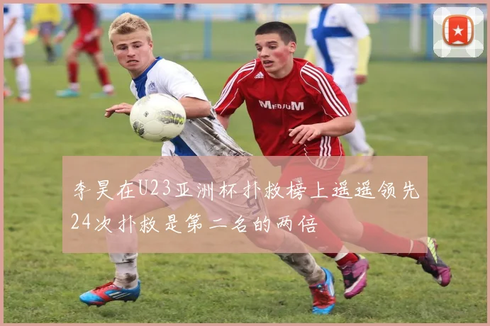李昊在U23亚洲杯扑救榜上遥遥领先24次扑救是第二名的两倍