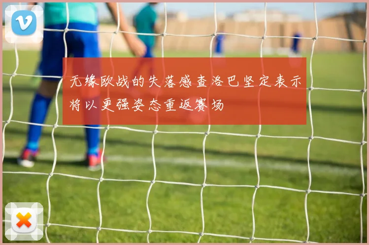 无缘欧战的失落感查洛巴坚定表示将以更强姿态重返赛场