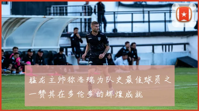 猛龙主帅称洛瑞为队史最佳球员之一赞其在多伦多的辉煌成就