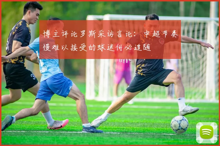 博主评论罗斯采访言论：中超节奏慢难以接受的球迷何必追随