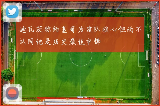 迪瓦茨称约基奇为建队核心但尚不认同他是历史最佳中锋