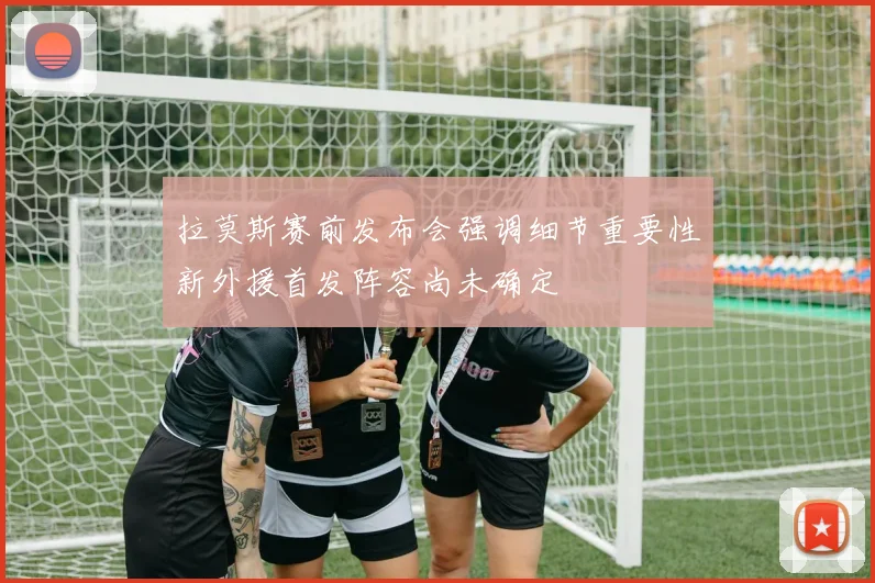 拉莫斯赛前发布会强调细节重要性新外援首发阵容尚未确定