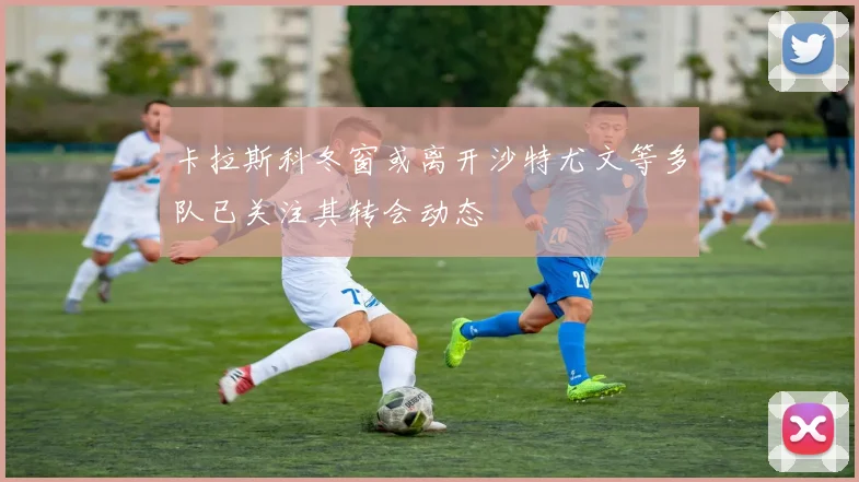 卡拉斯科冬窗或离开沙特尤文等多队已关注其转会动态