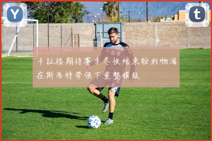卡拉格期待赛季尽快结束盼利物浦在斯洛特带领下重整旗鼓