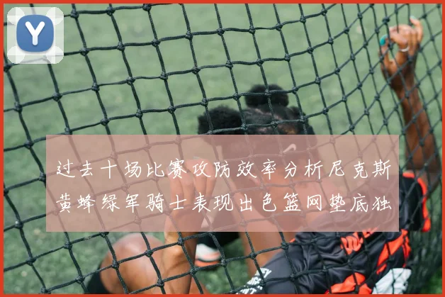 过去十场比赛攻防效率分析尼克斯黄蜂绿军骑士表现出色篮网垫底独占鳌头