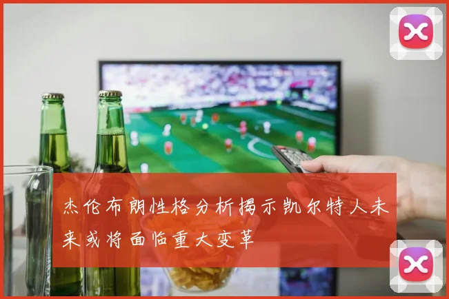 杰伦布朗性格分析揭示凯尔特人未来或将面临重大变革