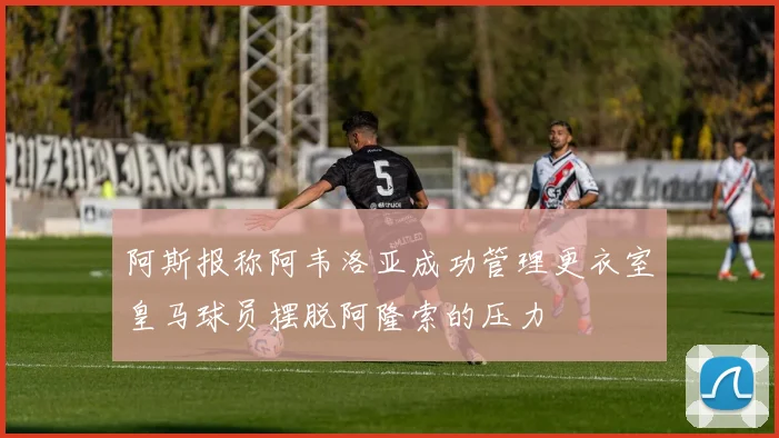 阿斯报称阿韦洛亚成功管理更衣室皇马球员摆脱阿隆索的压力