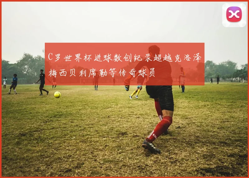 C罗世界杯进球数创纪录超越克洛泽梅西贝利席勒等传奇球员
