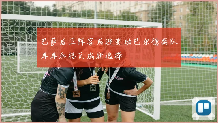 巴萨后卫阵容或迎变动巴尔德离队库库和格瓦成新选择