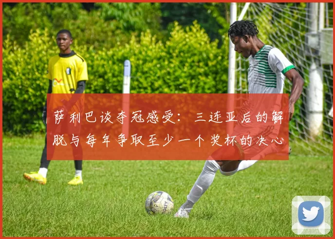 萨利巴谈夺冠感受：三连亚后的解脱与每年争取至少一个奖杯的决心