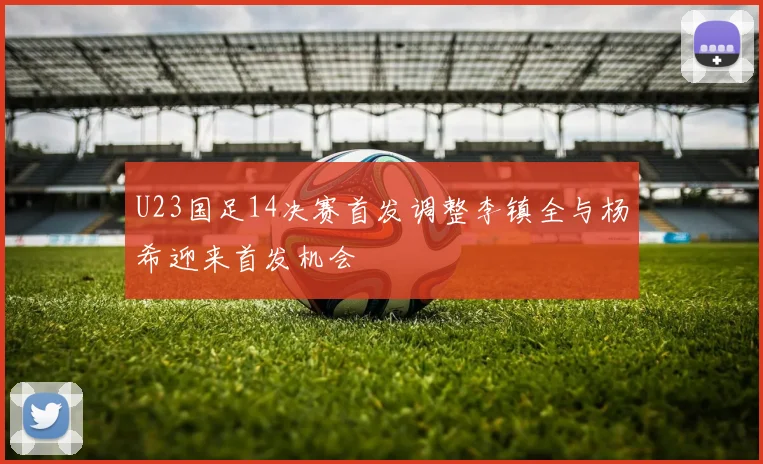U23国足14决赛首发调整李镇全与杨希迎来首发机会