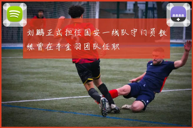 刘鹏正式担任国安一线队守门员教练曾在李金羽团队任职