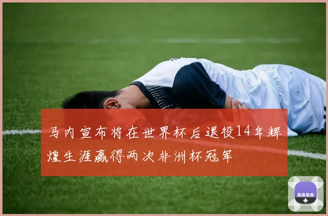 马内宣布将在世界杯后退役14年辉煌生涯赢得两次非洲杯冠军