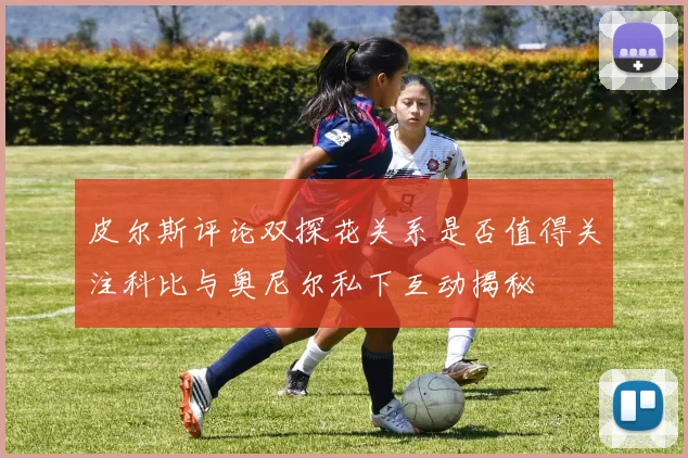 皮尔斯评论双探花关系是否值得关注科比与奥尼尔私下互动揭秘