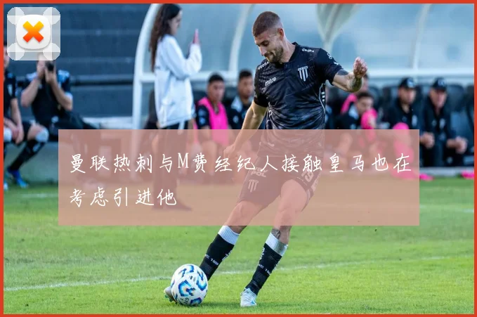 曼联热刺与M费经纪人接触皇马也在考虑引进他