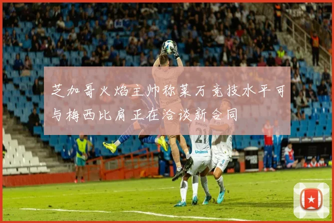 芝加哥火焰主帅称莱万竞技水平可与梅西比肩正在洽谈新合同