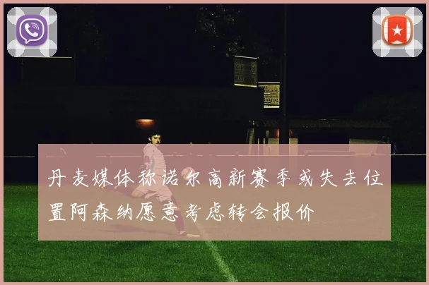 丹麦媒体称诺尔高新赛季或失去位置阿森纳愿意考虑转会报价
